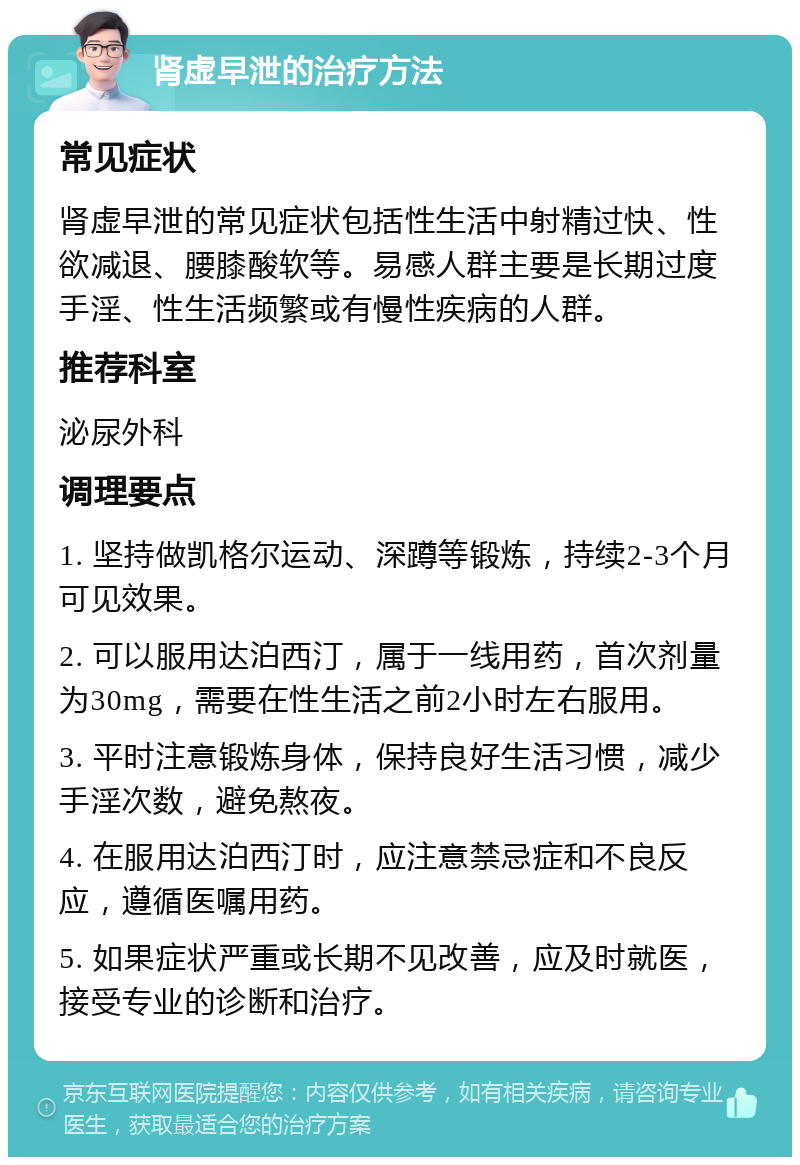 肾虚早泄的治疗方法 常见症状 肾虚早泄的常见症状包括性生活中射精过快、性欲减退、腰膝酸软等。易感人群主要是长期过度手淫、性生活频繁或有慢性疾病的人群。 推荐科室 泌尿外科 调理要点 1. 坚持做凯格尔运动、深蹲等锻炼，持续2-3个月可见效果。 2. 可以服用达泊西汀，属于一线用药，首次剂量为30mg，需要在性生活之前2小时左右服用。 3. 平时注意锻炼身体，保持良好生活习惯，减少手淫次数，避免熬夜。 4. 在服用达泊西汀时，应注意禁忌症和不良反应，遵循医嘱用药。 5. 如果症状严重或长期不见改善，应及时就医，接受专业的诊断和治疗。