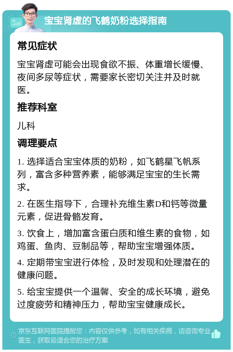 宝宝肾虚的飞鹤奶粉选择指南 常见症状 宝宝肾虚可能会出现食欲不振、体重增长缓慢、夜间多尿等症状，需要家长密切关注并及时就医。 推荐科室 儿科 调理要点 1. 选择适合宝宝体质的奶粉，如飞鹤星飞帆系列，富含多种营养素，能够满足宝宝的生长需求。 2. 在医生指导下，合理补充维生素D和钙等微量元素，促进骨骼发育。 3. 饮食上，增加富含蛋白质和维生素的食物，如鸡蛋、鱼肉、豆制品等，帮助宝宝增强体质。 4. 定期带宝宝进行体检，及时发现和处理潜在的健康问题。 5. 给宝宝提供一个温馨、安全的成长环境，避免过度疲劳和精神压力，帮助宝宝健康成长。