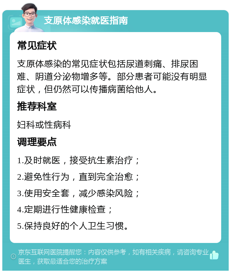 支原体感染就医指南 常见症状 支原体感染的常见症状包括尿道刺痛、排尿困难、阴道分泌物增多等。部分患者可能没有明显症状，但仍然可以传播病菌给他人。 推荐科室 妇科或性病科 调理要点 1.及时就医，接受抗生素治疗； 2.避免性行为，直到完全治愈； 3.使用安全套，减少感染风险； 4.定期进行性健康检查； 5.保持良好的个人卫生习惯。