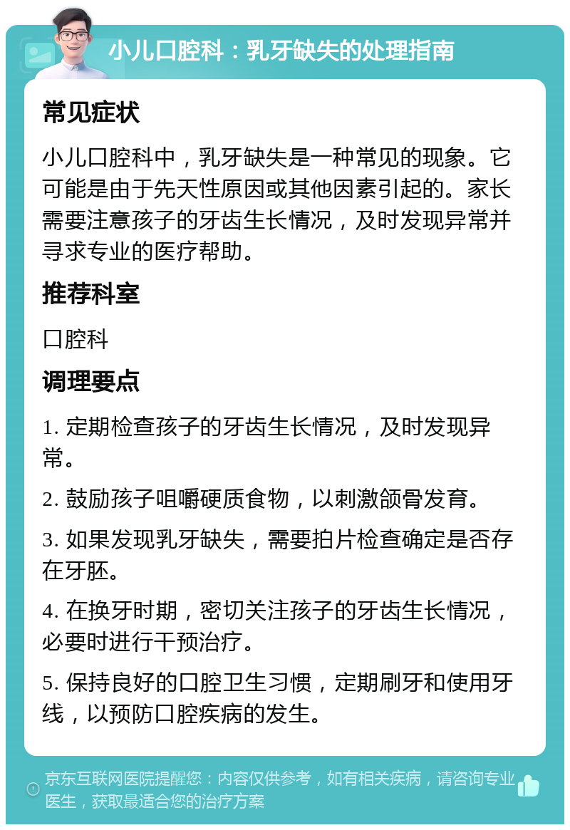 小儿口腔科：乳牙缺失的处理指南 常见症状 小儿口腔科中，乳牙缺失是一种常见的现象。它可能是由于先天性原因或其他因素引起的。家长需要注意孩子的牙齿生长情况，及时发现异常并寻求专业的医疗帮助。 推荐科室 口腔科 调理要点 1. 定期检查孩子的牙齿生长情况，及时发现异常。 2. 鼓励孩子咀嚼硬质食物，以刺激颌骨发育。 3. 如果发现乳牙缺失，需要拍片检查确定是否存在牙胚。 4. 在换牙时期，密切关注孩子的牙齿生长情况，必要时进行干预治疗。 5. 保持良好的口腔卫生习惯，定期刷牙和使用牙线，以预防口腔疾病的发生。