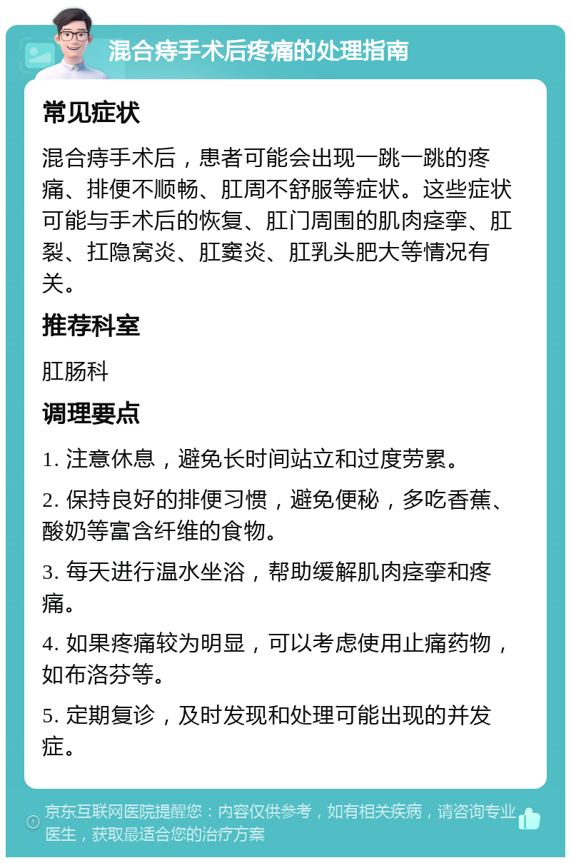 混合痔手术后疼痛的处理指南 常见症状 混合痔手术后，患者可能会出现一跳一跳的疼痛、排便不顺畅、肛周不舒服等症状。这些症状可能与手术后的恢复、肛门周围的肌肉痉挛、肛裂、扛隐窝炎、肛窦炎、肛乳头肥大等情况有关。 推荐科室 肛肠科 调理要点 1. 注意休息，避免长时间站立和过度劳累。 2. 保持良好的排便习惯，避免便秘，多吃香蕉、酸奶等富含纤维的食物。 3. 每天进行温水坐浴，帮助缓解肌肉痉挛和疼痛。 4. 如果疼痛较为明显，可以考虑使用止痛药物，如布洛芬等。 5. 定期复诊，及时发现和处理可能出现的并发症。