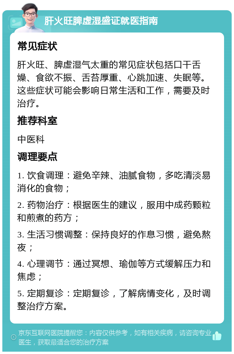 肝火旺脾虚湿盛证就医指南 常见症状 肝火旺、脾虚湿气太重的常见症状包括口干舌燥、食欲不振、舌苔厚重、心跳加速、失眠等。这些症状可能会影响日常生活和工作，需要及时治疗。 推荐科室 中医科 调理要点 1. 饮食调理：避免辛辣、油腻食物，多吃清淡易消化的食物； 2. 药物治疗：根据医生的建议，服用中成药颗粒和煎煮的药方； 3. 生活习惯调整：保持良好的作息习惯，避免熬夜； 4. 心理调节：通过冥想、瑜伽等方式缓解压力和焦虑； 5. 定期复诊：定期复诊，了解病情变化，及时调整治疗方案。