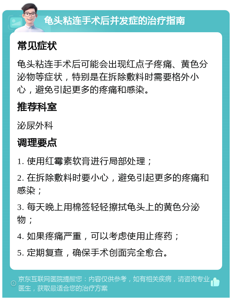 龟头粘连手术后并发症的治疗指南 常见症状 龟头粘连手术后可能会出现红点子疼痛、黄色分泌物等症状，特别是在拆除敷料时需要格外小心，避免引起更多的疼痛和感染。 推荐科室 泌尿外科 调理要点 1. 使用红霉素软膏进行局部处理； 2. 在拆除敷料时要小心，避免引起更多的疼痛和感染； 3. 每天晚上用棉签轻轻擦拭龟头上的黄色分泌物； 4. 如果疼痛严重，可以考虑使用止疼药； 5. 定期复查，确保手术创面完全愈合。