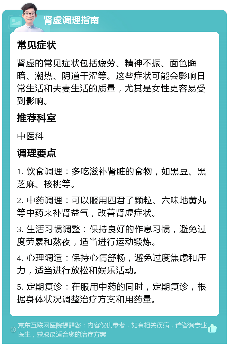 肾虚调理指南 常见症状 肾虚的常见症状包括疲劳、精神不振、面色晦暗、潮热、阴道干涩等。这些症状可能会影响日常生活和夫妻生活的质量，尤其是女性更容易受到影响。 推荐科室 中医科 调理要点 1. 饮食调理：多吃滋补肾脏的食物，如黑豆、黑芝麻、核桃等。 2. 中药调理：可以服用四君子颗粒、六味地黄丸等中药来补肾益气，改善肾虚症状。 3. 生活习惯调整：保持良好的作息习惯，避免过度劳累和熬夜，适当进行运动锻炼。 4. 心理调适：保持心情舒畅，避免过度焦虑和压力，适当进行放松和娱乐活动。 5. 定期复诊：在服用中药的同时，定期复诊，根据身体状况调整治疗方案和用药量。