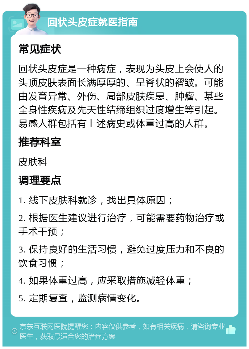 回状头皮症就医指南 常见症状 回状头皮症是一种病症，表现为头皮上会使人的头顶皮肤表面长满厚厚的、呈脊状的褶皱。可能由发育异常、外伤、局部皮肤疾患、肿瘤、某些全身性疾病及先天性结缔组织过度增生等引起。易感人群包括有上述病史或体重过高的人群。 推荐科室 皮肤科 调理要点 1. 线下皮肤科就诊，找出具体原因； 2. 根据医生建议进行治疗，可能需要药物治疗或手术干预； 3. 保持良好的生活习惯，避免过度压力和不良的饮食习惯； 4. 如果体重过高，应采取措施减轻体重； 5. 定期复查，监测病情变化。