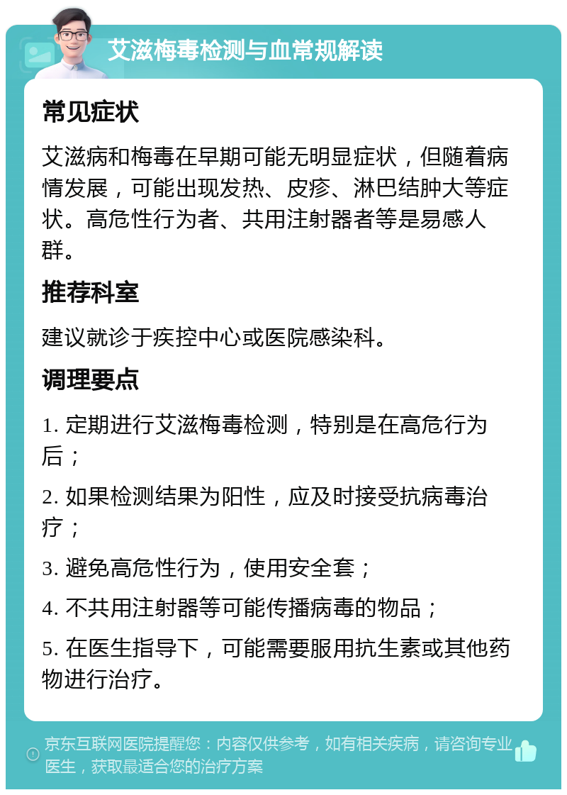 艾滋梅毒检测与血常规解读 常见症状 艾滋病和梅毒在早期可能无明显症状，但随着病情发展，可能出现发热、皮疹、淋巴结肿大等症状。高危性行为者、共用注射器者等是易感人群。 推荐科室 建议就诊于疾控中心或医院感染科。 调理要点 1. 定期进行艾滋梅毒检测，特别是在高危行为后； 2. 如果检测结果为阳性，应及时接受抗病毒治疗； 3. 避免高危性行为，使用安全套； 4. 不共用注射器等可能传播病毒的物品； 5. 在医生指导下，可能需要服用抗生素或其他药物进行治疗。