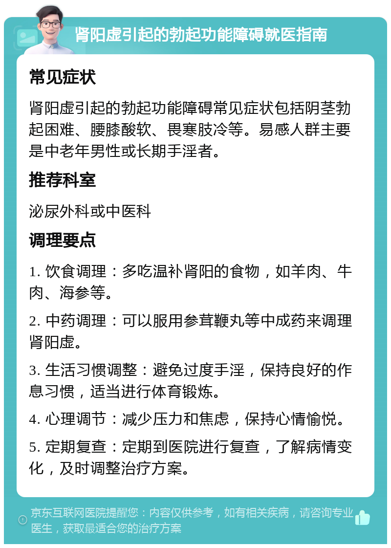 肾阳虚引起的勃起功能障碍就医指南 常见症状 肾阳虚引起的勃起功能障碍常见症状包括阴茎勃起困难、腰膝酸软、畏寒肢冷等。易感人群主要是中老年男性或长期手淫者。 推荐科室 泌尿外科或中医科 调理要点 1. 饮食调理：多吃温补肾阳的食物，如羊肉、牛肉、海参等。 2. 中药调理：可以服用参茸鞭丸等中成药来调理肾阳虚。 3. 生活习惯调整：避免过度手淫，保持良好的作息习惯，适当进行体育锻炼。 4. 心理调节：减少压力和焦虑，保持心情愉悦。 5. 定期复查：定期到医院进行复查，了解病情变化，及时调整治疗方案。