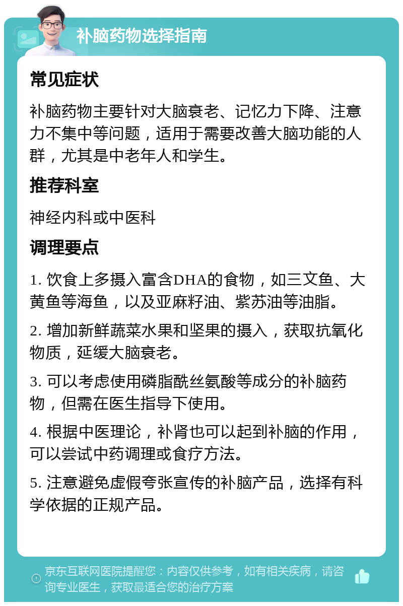 补脑药物选择指南 常见症状 补脑药物主要针对大脑衰老、记忆力下降、注意力不集中等问题，适用于需要改善大脑功能的人群，尤其是中老年人和学生。 推荐科室 神经内科或中医科 调理要点 1. 饮食上多摄入富含DHA的食物，如三文鱼、大黄鱼等海鱼，以及亚麻籽油、紫苏油等油脂。 2. 增加新鲜蔬菜水果和坚果的摄入，获取抗氧化物质，延缓大脑衰老。 3. 可以考虑使用磷脂酰丝氨酸等成分的补脑药物，但需在医生指导下使用。 4. 根据中医理论，补肾也可以起到补脑的作用，可以尝试中药调理或食疗方法。 5. 注意避免虚假夸张宣传的补脑产品，选择有科学依据的正规产品。