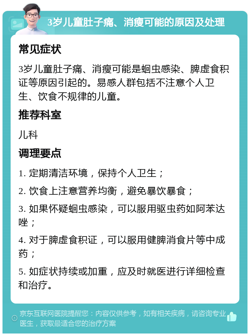 3岁儿童肚子痛、消瘦可能的原因及处理 常见症状 3岁儿童肚子痛、消瘦可能是蛔虫感染、脾虚食积证等原因引起的。易感人群包括不注意个人卫生、饮食不规律的儿童。 推荐科室 儿科 调理要点 1. 定期清洁环境，保持个人卫生； 2. 饮食上注意营养均衡，避免暴饮暴食； 3. 如果怀疑蛔虫感染，可以服用驱虫药如阿苯达唑； 4. 对于脾虚食积证，可以服用健脾消食片等中成药； 5. 如症状持续或加重，应及时就医进行详细检查和治疗。