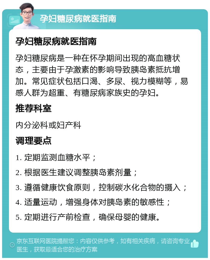 孕妇糖尿病就医指南 孕妇糖尿病就医指南 孕妇糖尿病是一种在怀孕期间出现的高血糖状态，主要由于孕激素的影响导致胰岛素抵抗增加。常见症状包括口渴、多尿、视力模糊等，易感人群为超重、有糖尿病家族史的孕妇。 推荐科室 内分泌科或妇产科 调理要点 1. 定期监测血糖水平； 2. 根据医生建议调整胰岛素剂量； 3. 遵循健康饮食原则，控制碳水化合物的摄入； 4. 适量运动，增强身体对胰岛素的敏感性； 5. 定期进行产前检查，确保母婴的健康。