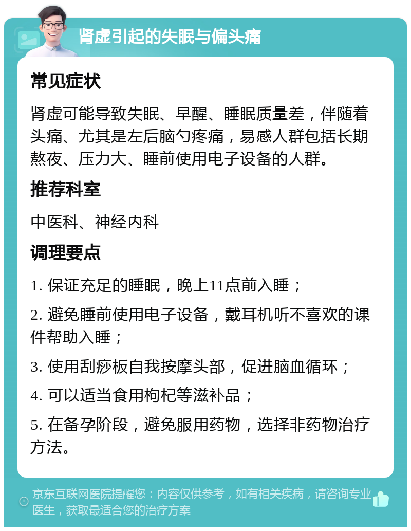 肾虚引起的失眠与偏头痛 常见症状 肾虚可能导致失眠、早醒、睡眠质量差，伴随着头痛、尤其是左后脑勺疼痛，易感人群包括长期熬夜、压力大、睡前使用电子设备的人群。 推荐科室 中医科、神经内科 调理要点 1. 保证充足的睡眠，晚上11点前入睡； 2. 避免睡前使用电子设备，戴耳机听不喜欢的课件帮助入睡； 3. 使用刮痧板自我按摩头部，促进脑血循环； 4. 可以适当食用枸杞等滋补品； 5. 在备孕阶段，避免服用药物，选择非药物治疗方法。