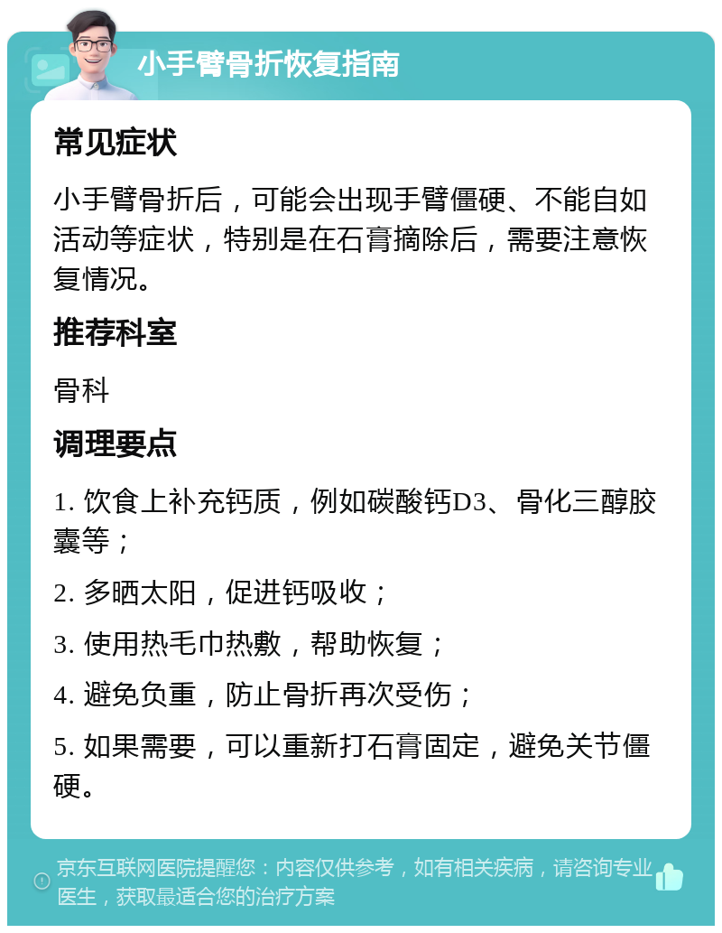 小手臂骨折恢复指南 常见症状 小手臂骨折后，可能会出现手臂僵硬、不能自如活动等症状，特别是在石膏摘除后，需要注意恢复情况。 推荐科室 骨科 调理要点 1. 饮食上补充钙质，例如碳酸钙D3、骨化三醇胶囊等； 2. 多晒太阳，促进钙吸收； 3. 使用热毛巾热敷，帮助恢复； 4. 避免负重，防止骨折再次受伤； 5. 如果需要，可以重新打石膏固定，避免关节僵硬。