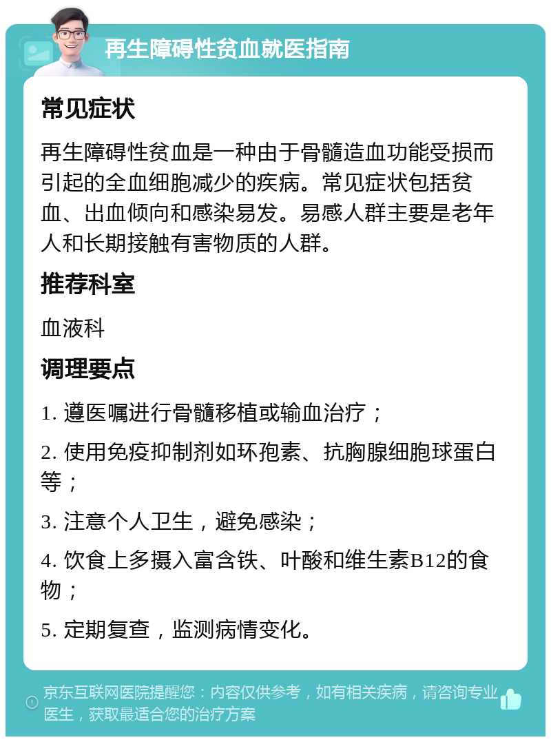 再生障碍性贫血就医指南 常见症状 再生障碍性贫血是一种由于骨髓造血功能受损而引起的全血细胞减少的疾病。常见症状包括贫血、出血倾向和感染易发。易感人群主要是老年人和长期接触有害物质的人群。 推荐科室 血液科 调理要点 1. 遵医嘱进行骨髓移植或输血治疗； 2. 使用免疫抑制剂如环孢素、抗胸腺细胞球蛋白等； 3. 注意个人卫生，避免感染； 4. 饮食上多摄入富含铁、叶酸和维生素B12的食物； 5. 定期复查，监测病情变化。