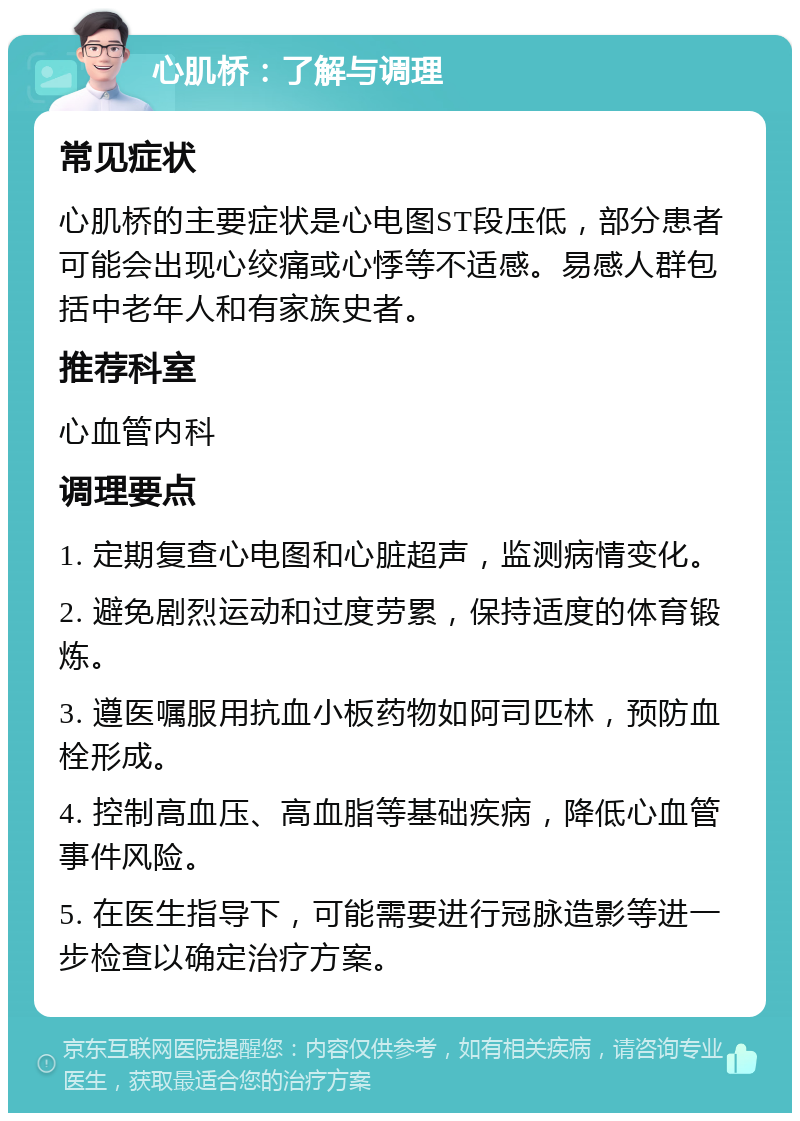 心肌桥：了解与调理 常见症状 心肌桥的主要症状是心电图ST段压低，部分患者可能会出现心绞痛或心悸等不适感。易感人群包括中老年人和有家族史者。 推荐科室 心血管内科 调理要点 1. 定期复查心电图和心脏超声，监测病情变化。 2. 避免剧烈运动和过度劳累，保持适度的体育锻炼。 3. 遵医嘱服用抗血小板药物如阿司匹林，预防血栓形成。 4. 控制高血压、高血脂等基础疾病，降低心血管事件风险。 5. 在医生指导下，可能需要进行冠脉造影等进一步检查以确定治疗方案。