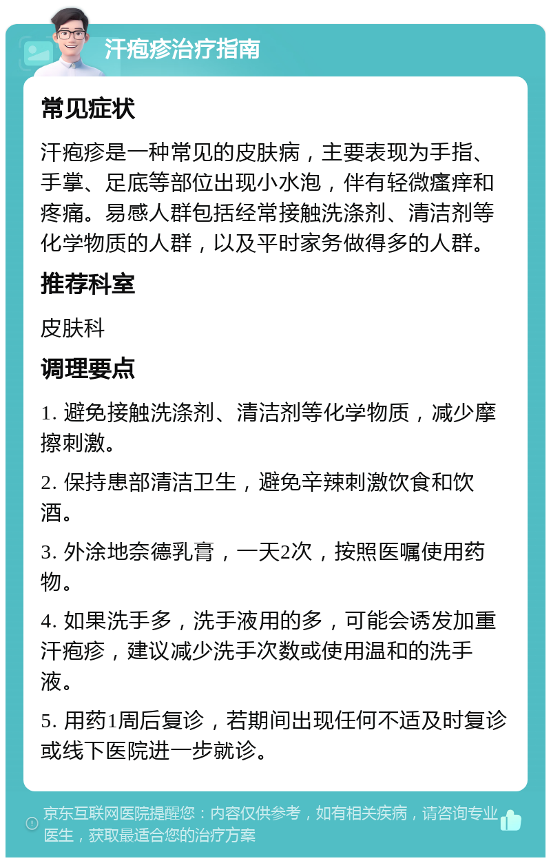 汗疱疹治疗指南 常见症状 汗疱疹是一种常见的皮肤病，主要表现为手指、手掌、足底等部位出现小水泡，伴有轻微瘙痒和疼痛。易感人群包括经常接触洗涤剂、清洁剂等化学物质的人群，以及平时家务做得多的人群。 推荐科室 皮肤科 调理要点 1. 避免接触洗涤剂、清洁剂等化学物质，减少摩擦刺激。 2. 保持患部清洁卫生，避免辛辣刺激饮食和饮酒。 3. 外涂地奈德乳膏，一天2次，按照医嘱使用药物。 4. 如果洗手多，洗手液用的多，可能会诱发加重汗疱疹，建议减少洗手次数或使用温和的洗手液。 5. 用药1周后复诊，若期间出现任何不适及时复诊或线下医院进一步就诊。