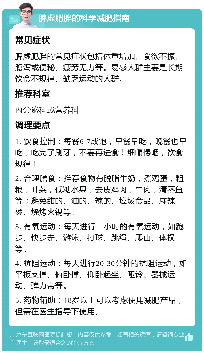 脾虚肥胖的科学减肥指南 常见症状 脾虚肥胖的常见症状包括体重增加、食欲不振、腹泻或便秘、疲劳无力等。易感人群主要是长期饮食不规律、缺乏运动的人群。 推荐科室 内分泌科或营养科 调理要点 1. 饮食控制：每餐6-7成饱，早餐早吃，晚餐也早吃，吃完了刷牙，不要再进食！细嚼慢咽，饮食规律！ 2. 合理膳食：推荐食物有脱脂牛奶，煮鸡蛋，粗粮，叶菜，低糖水果，去皮鸡肉，牛肉，清蒸鱼等；避免甜的、油的、辣的、垃圾食品、麻辣烫、烧烤火锅等。 3. 有氧运动：每天进行一小时的有氧运动，如跑步、快步走、游泳、打球、跳绳、爬山、体操等。 4. 抗阻运动：每天进行20-30分钟的抗阻运动，如平板支撑、俯卧撑、仰卧起坐、哑铃、器械运动、弹力带等。 5. 药物辅助：18岁以上可以考虑使用减肥产品，但需在医生指导下使用。