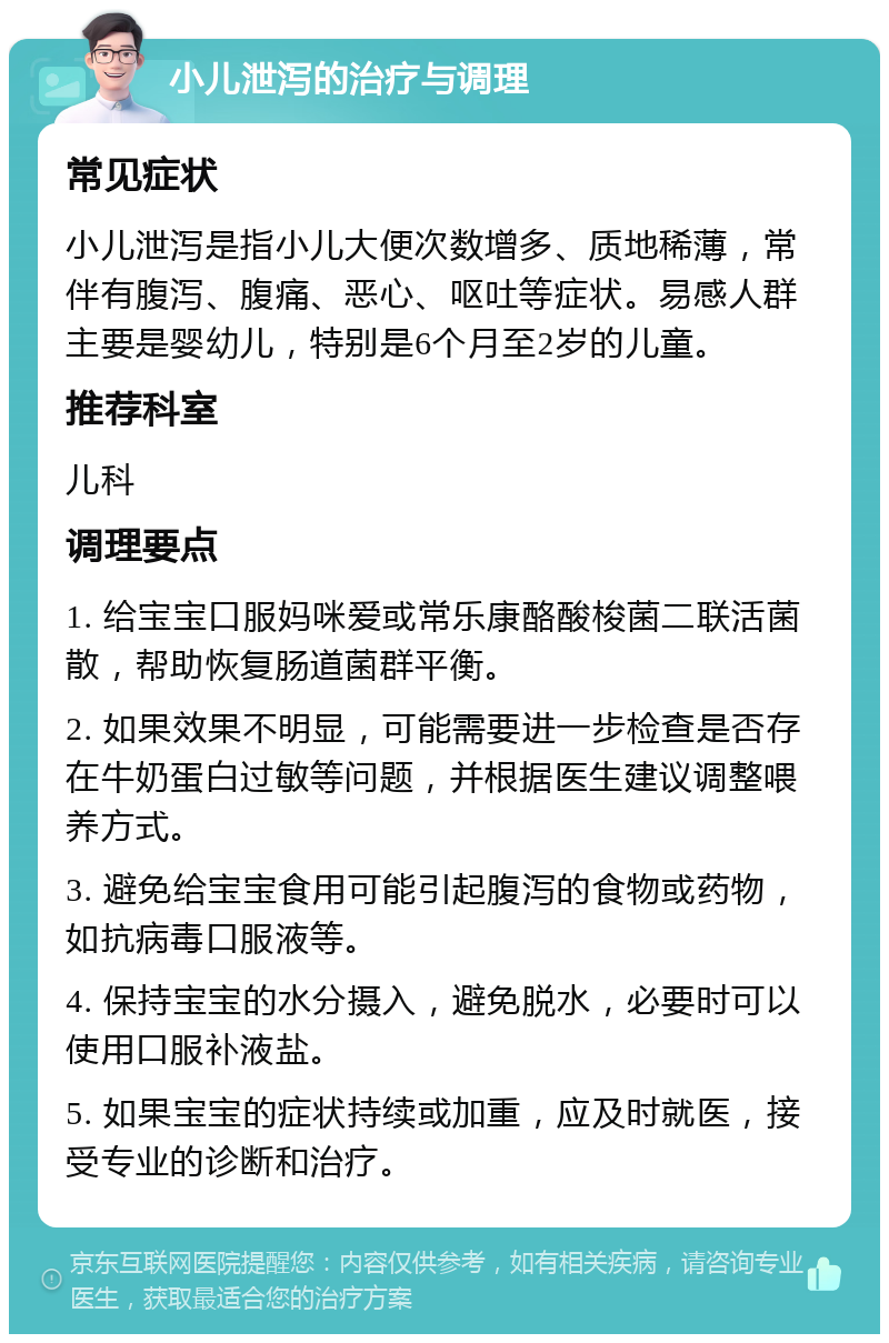 小儿泄泻的治疗与调理 常见症状 小儿泄泻是指小儿大便次数增多、质地稀薄，常伴有腹泻、腹痛、恶心、呕吐等症状。易感人群主要是婴幼儿，特别是6个月至2岁的儿童。 推荐科室 儿科 调理要点 1. 给宝宝口服妈咪爱或常乐康酪酸梭菌二联活菌散，帮助恢复肠道菌群平衡。 2. 如果效果不明显，可能需要进一步检查是否存在牛奶蛋白过敏等问题，并根据医生建议调整喂养方式。 3. 避免给宝宝食用可能引起腹泻的食物或药物，如抗病毒口服液等。 4. 保持宝宝的水分摄入，避免脱水，必要时可以使用口服补液盐。 5. 如果宝宝的症状持续或加重，应及时就医，接受专业的诊断和治疗。