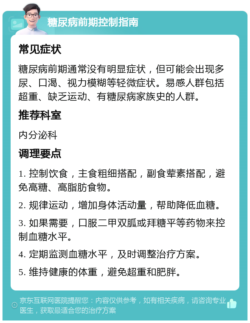 糖尿病前期控制指南 常见症状 糖尿病前期通常没有明显症状，但可能会出现多尿、口渴、视力模糊等轻微症状。易感人群包括超重、缺乏运动、有糖尿病家族史的人群。 推荐科室 内分泌科 调理要点 1. 控制饮食，主食粗细搭配，副食荤素搭配，避免高糖、高脂肪食物。 2. 规律运动，增加身体活动量，帮助降低血糖。 3. 如果需要，口服二甲双胍或拜糖平等药物来控制血糖水平。 4. 定期监测血糖水平，及时调整治疗方案。 5. 维持健康的体重，避免超重和肥胖。