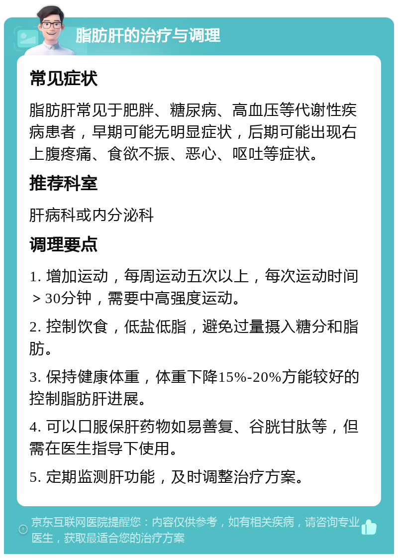 脂肪肝的治疗与调理 常见症状 脂肪肝常见于肥胖、糖尿病、高血压等代谢性疾病患者，早期可能无明显症状，后期可能出现右上腹疼痛、食欲不振、恶心、呕吐等症状。 推荐科室 肝病科或内分泌科 调理要点 1. 增加运动，每周运动五次以上，每次运动时间＞30分钟，需要中高强度运动。 2. 控制饮食，低盐低脂，避免过量摄入糖分和脂肪。 3. 保持健康体重，体重下降15%-20%方能较好的控制脂肪肝进展。 4. 可以口服保肝药物如易善复、谷胱甘肽等，但需在医生指导下使用。 5. 定期监测肝功能，及时调整治疗方案。