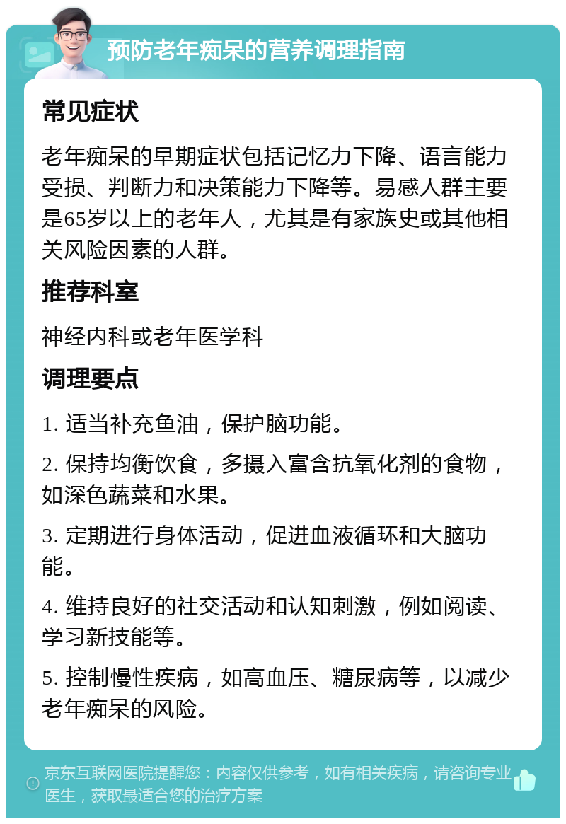 预防老年痴呆的营养调理指南 常见症状 老年痴呆的早期症状包括记忆力下降、语言能力受损、判断力和决策能力下降等。易感人群主要是65岁以上的老年人，尤其是有家族史或其他相关风险因素的人群。 推荐科室 神经内科或老年医学科 调理要点 1. 适当补充鱼油，保护脑功能。 2. 保持均衡饮食，多摄入富含抗氧化剂的食物，如深色蔬菜和水果。 3. 定期进行身体活动，促进血液循环和大脑功能。 4. 维持良好的社交活动和认知刺激，例如阅读、学习新技能等。 5. 控制慢性疾病，如高血压、糖尿病等，以减少老年痴呆的风险。