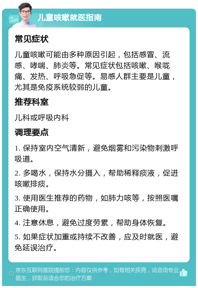 儿童咳嗽就医指南 常见症状 儿童咳嗽可能由多种原因引起，包括感冒、流感、哮喘、肺炎等。常见症状包括咳嗽、喉咙痛、发热、呼吸急促等。易感人群主要是儿童，尤其是免疫系统较弱的儿童。 推荐科室 儿科或呼吸内科 调理要点 1. 保持室内空气清新，避免烟雾和污染物刺激呼吸道。 2. 多喝水，保持水分摄入，帮助稀释痰液，促进咳嗽排痰。 3. 使用医生推荐的药物，如肺力咳等，按照医嘱正确使用。 4. 注意休息，避免过度劳累，帮助身体恢复。 5. 如果症状加重或持续不改善，应及时就医，避免延误治疗。