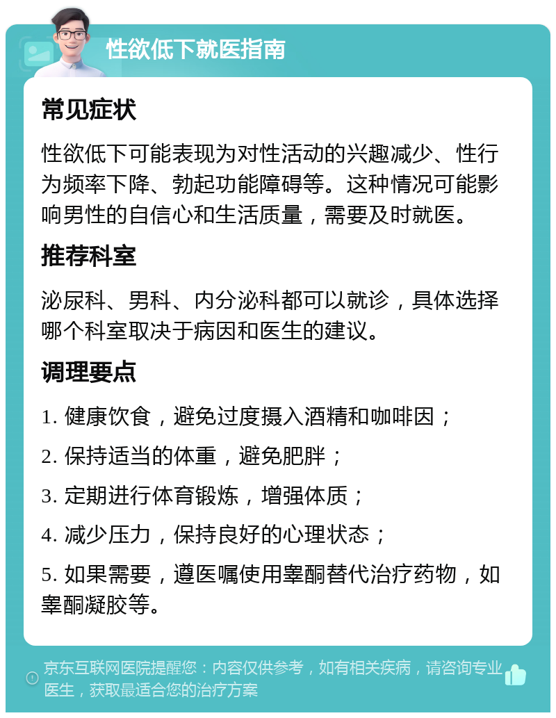 性欲低下就医指南 常见症状 性欲低下可能表现为对性活动的兴趣减少、性行为频率下降、勃起功能障碍等。这种情况可能影响男性的自信心和生活质量，需要及时就医。 推荐科室 泌尿科、男科、内分泌科都可以就诊，具体选择哪个科室取决于病因和医生的建议。 调理要点 1. 健康饮食，避免过度摄入酒精和咖啡因； 2. 保持适当的体重，避免肥胖； 3. 定期进行体育锻炼，增强体质； 4. 减少压力，保持良好的心理状态； 5. 如果需要，遵医嘱使用睾酮替代治疗药物，如睾酮凝胶等。