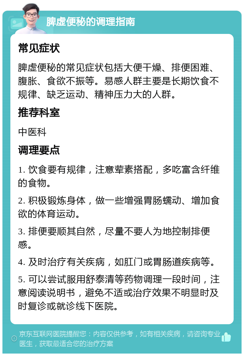 脾虚便秘的调理指南 常见症状 脾虚便秘的常见症状包括大便干燥、排便困难、腹胀、食欲不振等。易感人群主要是长期饮食不规律、缺乏运动、精神压力大的人群。 推荐科室 中医科 调理要点 1. 饮食要有规律，注意荤素搭配，多吃富含纤维的食物。 2. 积极锻炼身体，做一些增强胃肠蠕动、增加食欲的体育运动。 3. 排便要顺其自然，尽量不要人为地控制排便感。 4. 及时治疗有关疾病，如肛门或胃肠道疾病等。 5. 可以尝试服用舒泰清等药物调理一段时间，注意阅读说明书，避免不适或治疗效果不明显时及时复诊或就诊线下医院。