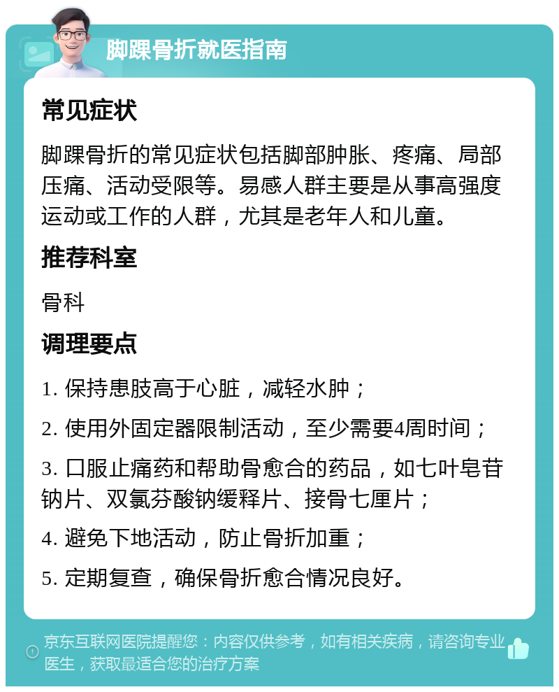 脚踝骨折就医指南 常见症状 脚踝骨折的常见症状包括脚部肿胀、疼痛、局部压痛、活动受限等。易感人群主要是从事高强度运动或工作的人群，尤其是老年人和儿童。 推荐科室 骨科 调理要点 1. 保持患肢高于心脏，减轻水肿； 2. 使用外固定器限制活动，至少需要4周时间； 3. 口服止痛药和帮助骨愈合的药品，如七叶皂苷钠片、双氯芬酸钠缓释片、接骨七厘片； 4. 避免下地活动，防止骨折加重； 5. 定期复查，确保骨折愈合情况良好。