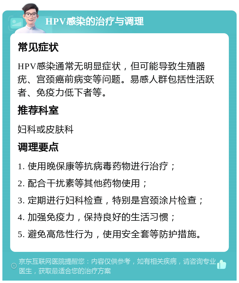 HPV感染的治疗与调理 常见症状 HPV感染通常无明显症状，但可能导致生殖器疣、宫颈癌前病变等问题。易感人群包括性活跃者、免疫力低下者等。 推荐科室 妇科或皮肤科 调理要点 1. 使用晚保康等抗病毒药物进行治疗； 2. 配合干扰素等其他药物使用； 3. 定期进行妇科检查，特别是宫颈涂片检查； 4. 加强免疫力，保持良好的生活习惯； 5. 避免高危性行为，使用安全套等防护措施。