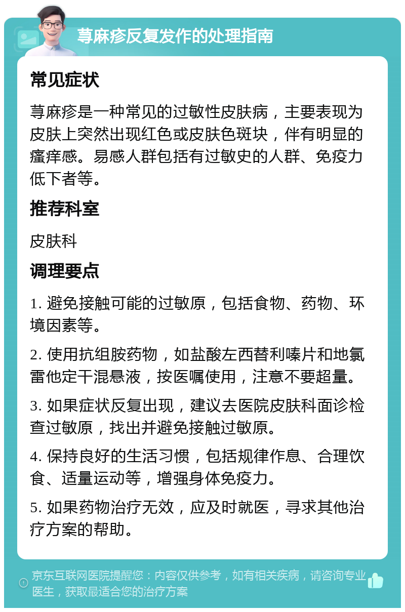 荨麻疹反复发作的处理指南 常见症状 荨麻疹是一种常见的过敏性皮肤病，主要表现为皮肤上突然出现红色或皮肤色斑块，伴有明显的瘙痒感。易感人群包括有过敏史的人群、免疫力低下者等。 推荐科室 皮肤科 调理要点 1. 避免接触可能的过敏原，包括食物、药物、环境因素等。 2. 使用抗组胺药物，如盐酸左西替利嗪片和地氯雷他定干混悬液，按医嘱使用，注意不要超量。 3. 如果症状反复出现，建议去医院皮肤科面诊检查过敏原，找出并避免接触过敏原。 4. 保持良好的生活习惯，包括规律作息、合理饮食、适量运动等，增强身体免疫力。 5. 如果药物治疗无效，应及时就医，寻求其他治疗方案的帮助。