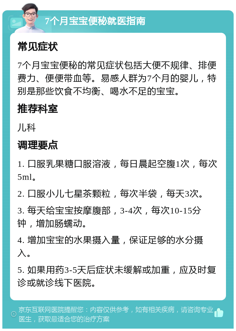 7个月宝宝便秘就医指南 常见症状 7个月宝宝便秘的常见症状包括大便不规律、排便费力、便便带血等。易感人群为7个月的婴儿，特别是那些饮食不均衡、喝水不足的宝宝。 推荐科室 儿科 调理要点 1. 口服乳果糖口服溶液，每日晨起空腹1次，每次5ml。 2. 口服小儿七星茶颗粒，每次半袋，每天3次。 3. 每天给宝宝按摩腹部，3-4次，每次10-15分钟，增加肠蠕动。 4. 增加宝宝的水果摄入量，保证足够的水分摄入。 5. 如果用药3-5天后症状未缓解或加重，应及时复诊或就诊线下医院。