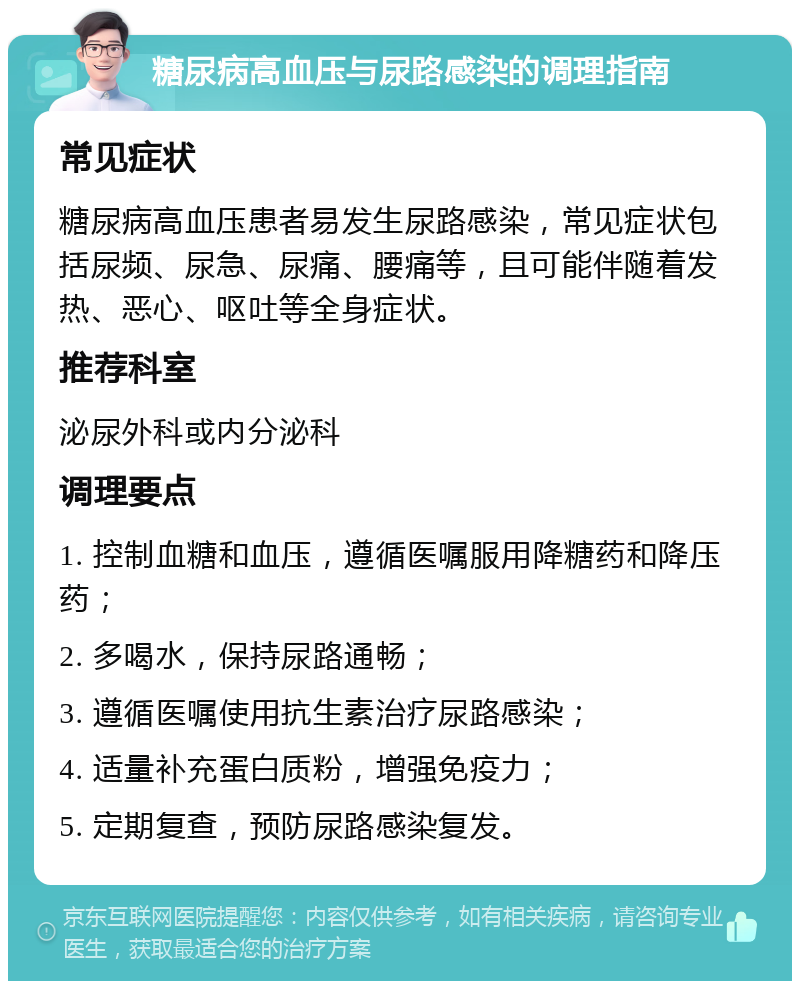 糖尿病高血压与尿路感染的调理指南 常见症状 糖尿病高血压患者易发生尿路感染，常见症状包括尿频、尿急、尿痛、腰痛等，且可能伴随着发热、恶心、呕吐等全身症状。 推荐科室 泌尿外科或内分泌科 调理要点 1. 控制血糖和血压，遵循医嘱服用降糖药和降压药； 2. 多喝水，保持尿路通畅； 3. 遵循医嘱使用抗生素治疗尿路感染； 4. 适量补充蛋白质粉，增强免疫力； 5. 定期复查，预防尿路感染复发。