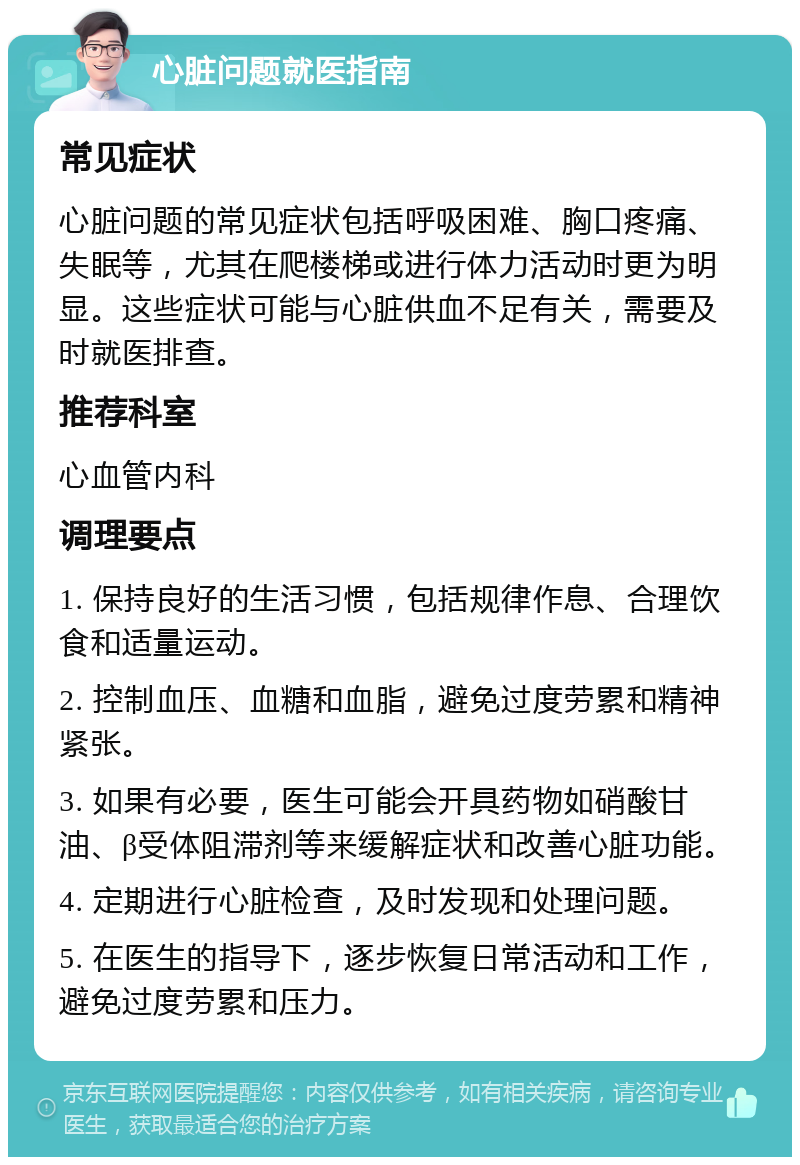 心脏问题就医指南 常见症状 心脏问题的常见症状包括呼吸困难、胸口疼痛、失眠等，尤其在爬楼梯或进行体力活动时更为明显。这些症状可能与心脏供血不足有关，需要及时就医排查。 推荐科室 心血管内科 调理要点 1. 保持良好的生活习惯，包括规律作息、合理饮食和适量运动。 2. 控制血压、血糖和血脂，避免过度劳累和精神紧张。 3. 如果有必要，医生可能会开具药物如硝酸甘油、β受体阻滞剂等来缓解症状和改善心脏功能。 4. 定期进行心脏检查，及时发现和处理问题。 5. 在医生的指导下，逐步恢复日常活动和工作，避免过度劳累和压力。