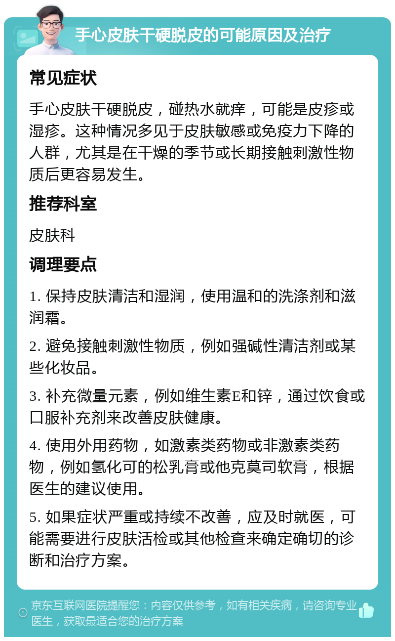 手心皮肤干硬脱皮的可能原因及治疗 常见症状 手心皮肤干硬脱皮，碰热水就痒，可能是皮疹或湿疹。这种情况多见于皮肤敏感或免疫力下降的人群，尤其是在干燥的季节或长期接触刺激性物质后更容易发生。 推荐科室 皮肤科 调理要点 1. 保持皮肤清洁和湿润，使用温和的洗涤剂和滋润霜。 2. 避免接触刺激性物质，例如强碱性清洁剂或某些化妆品。 3. 补充微量元素，例如维生素E和锌，通过饮食或口服补充剂来改善皮肤健康。 4. 使用外用药物，如激素类药物或非激素类药物，例如氢化可的松乳膏或他克莫司软膏，根据医生的建议使用。 5. 如果症状严重或持续不改善，应及时就医，可能需要进行皮肤活检或其他检查来确定确切的诊断和治疗方案。