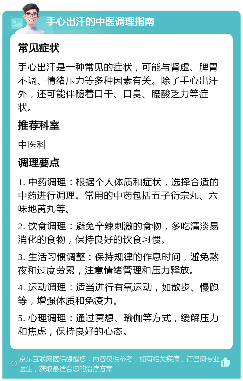 手心出汗的中医调理指南 常见症状 手心出汗是一种常见的症状，可能与肾虚、脾胃不调、情绪压力等多种因素有关。除了手心出汗外，还可能伴随着口干、口臭、腰酸乏力等症状。 推荐科室 中医科 调理要点 1. 中药调理：根据个人体质和症状，选择合适的中药进行调理。常用的中药包括五子衍宗丸、六味地黄丸等。 2. 饮食调理：避免辛辣刺激的食物，多吃清淡易消化的食物，保持良好的饮食习惯。 3. 生活习惯调整：保持规律的作息时间，避免熬夜和过度劳累，注意情绪管理和压力释放。 4. 运动调理：适当进行有氧运动，如散步、慢跑等，增强体质和免疫力。 5. 心理调理：通过冥想、瑜伽等方式，缓解压力和焦虑，保持良好的心态。