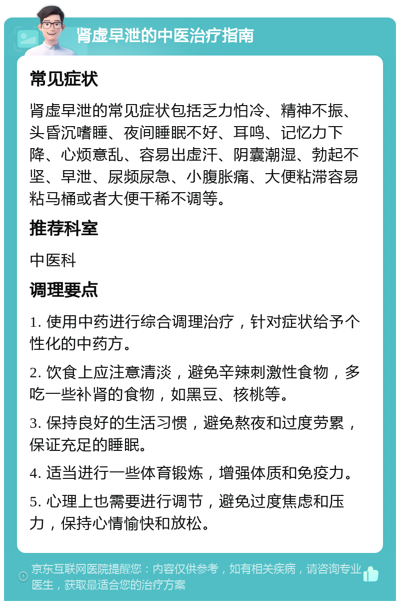 肾虚早泄的中医治疗指南 常见症状 肾虚早泄的常见症状包括乏力怕冷、精神不振、头昏沉嗜睡、夜间睡眠不好、耳鸣、记忆力下降、心烦意乱、容易出虚汗、阴囊潮湿、勃起不坚、早泄、尿频尿急、小腹胀痛、大便粘滞容易粘马桶或者大便干稀不调等。 推荐科室 中医科 调理要点 1. 使用中药进行综合调理治疗，针对症状给予个性化的中药方。 2. 饮食上应注意清淡，避免辛辣刺激性食物，多吃一些补肾的食物，如黑豆、核桃等。 3. 保持良好的生活习惯，避免熬夜和过度劳累，保证充足的睡眠。 4. 适当进行一些体育锻炼，增强体质和免疫力。 5. 心理上也需要进行调节，避免过度焦虑和压力，保持心情愉快和放松。