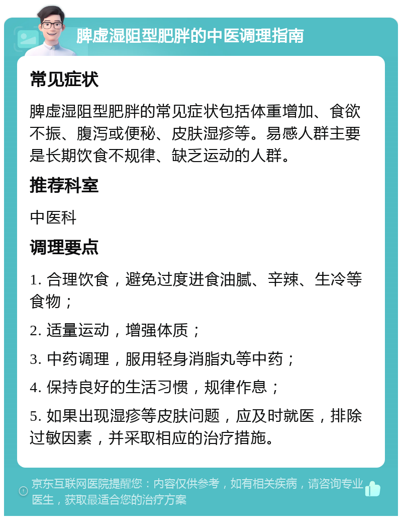 脾虚湿阻型肥胖的中医调理指南 常见症状 脾虚湿阻型肥胖的常见症状包括体重增加、食欲不振、腹泻或便秘、皮肤湿疹等。易感人群主要是长期饮食不规律、缺乏运动的人群。 推荐科室 中医科 调理要点 1. 合理饮食，避免过度进食油腻、辛辣、生冷等食物； 2. 适量运动，增强体质； 3. 中药调理，服用轻身消脂丸等中药； 4. 保持良好的生活习惯，规律作息； 5. 如果出现湿疹等皮肤问题，应及时就医，排除过敏因素，并采取相应的治疗措施。