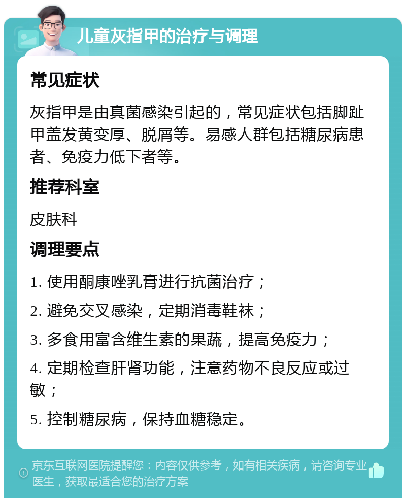 儿童灰指甲的治疗与调理 常见症状 灰指甲是由真菌感染引起的，常见症状包括脚趾甲盖发黄变厚、脱屑等。易感人群包括糖尿病患者、免疫力低下者等。 推荐科室 皮肤科 调理要点 1. 使用酮康唑乳膏进行抗菌治疗； 2. 避免交叉感染，定期消毒鞋袜； 3. 多食用富含维生素的果蔬，提高免疫力； 4. 定期检查肝肾功能，注意药物不良反应或过敏； 5. 控制糖尿病，保持血糖稳定。