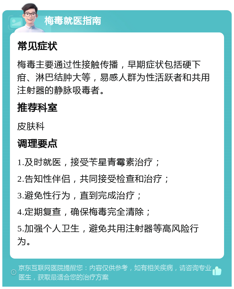 梅毒就医指南 常见症状 梅毒主要通过性接触传播，早期症状包括硬下疳、淋巴结肿大等，易感人群为性活跃者和共用注射器的静脉吸毒者。 推荐科室 皮肤科 调理要点 1.及时就医，接受苄星青霉素治疗； 2.告知性伴侣，共同接受检查和治疗； 3.避免性行为，直到完成治疗； 4.定期复查，确保梅毒完全清除； 5.加强个人卫生，避免共用注射器等高风险行为。