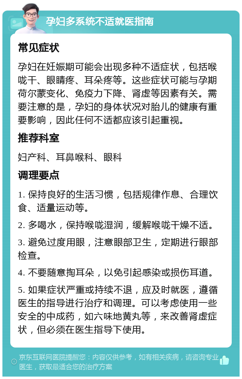 孕妇多系统不适就医指南 常见症状 孕妇在妊娠期可能会出现多种不适症状，包括喉咙干、眼睛疼、耳朵疼等。这些症状可能与孕期荷尔蒙变化、免疫力下降、肾虚等因素有关。需要注意的是，孕妇的身体状况对胎儿的健康有重要影响，因此任何不适都应该引起重视。 推荐科室 妇产科、耳鼻喉科、眼科 调理要点 1. 保持良好的生活习惯，包括规律作息、合理饮食、适量运动等。 2. 多喝水，保持喉咙湿润，缓解喉咙干燥不适。 3. 避免过度用眼，注意眼部卫生，定期进行眼部检查。 4. 不要随意掏耳朵，以免引起感染或损伤耳道。 5. 如果症状严重或持续不退，应及时就医，遵循医生的指导进行治疗和调理。可以考虑使用一些安全的中成药，如六味地黄丸等，来改善肾虚症状，但必须在医生指导下使用。