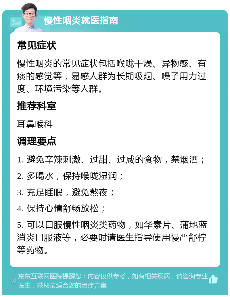 慢性咽炎就医指南 常见症状 慢性咽炎的常见症状包括喉咙干燥、异物感、有痰的感觉等，易感人群为长期吸烟、嗓子用力过度、环境污染等人群。 推荐科室 耳鼻喉科 调理要点 1. 避免辛辣刺激、过甜、过咸的食物，禁烟酒； 2. 多喝水，保持喉咙湿润； 3. 充足睡眠，避免熬夜； 4. 保持心情舒畅放松； 5. 可以口服慢性咽炎类药物，如华素片、蒲地蓝消炎口服液等，必要时请医生指导使用慢严舒柠等药物。