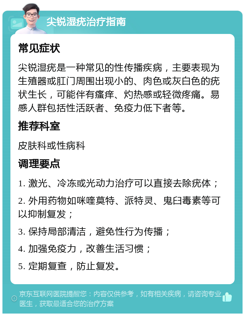 尖锐湿疣治疗指南 常见症状 尖锐湿疣是一种常见的性传播疾病，主要表现为生殖器或肛门周围出现小的、肉色或灰白色的疣状生长，可能伴有瘙痒、灼热感或轻微疼痛。易感人群包括性活跃者、免疫力低下者等。 推荐科室 皮肤科或性病科 调理要点 1. 激光、冷冻或光动力治疗可以直接去除疣体； 2. 外用药物如咪喹莫特、派特灵、鬼臼毒素等可以抑制复发； 3. 保持局部清洁，避免性行为传播； 4. 加强免疫力，改善生活习惯； 5. 定期复查，防止复发。