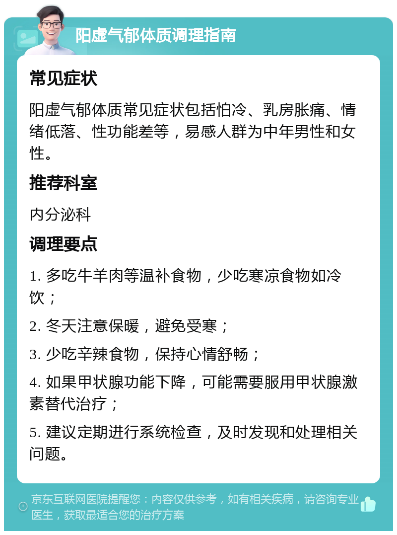 阳虚气郁体质调理指南 常见症状 阳虚气郁体质常见症状包括怕冷、乳房胀痛、情绪低落、性功能差等，易感人群为中年男性和女性。 推荐科室 内分泌科 调理要点 1. 多吃牛羊肉等温补食物，少吃寒凉食物如冷饮； 2. 冬天注意保暖，避免受寒； 3. 少吃辛辣食物，保持心情舒畅； 4. 如果甲状腺功能下降，可能需要服用甲状腺激素替代治疗； 5. 建议定期进行系统检查，及时发现和处理相关问题。