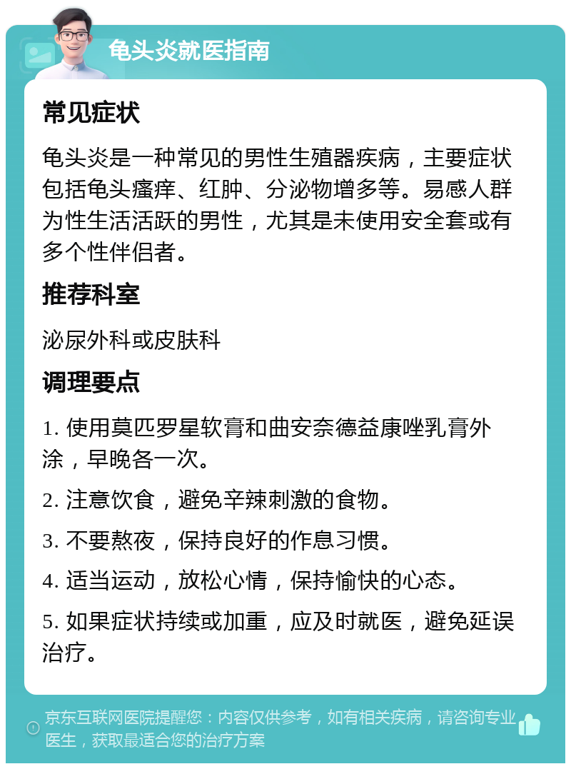 龟头炎就医指南 常见症状 龟头炎是一种常见的男性生殖器疾病，主要症状包括龟头瘙痒、红肿、分泌物增多等。易感人群为性生活活跃的男性，尤其是未使用安全套或有多个性伴侣者。 推荐科室 泌尿外科或皮肤科 调理要点 1. 使用莫匹罗星软膏和曲安奈德益康唑乳膏外涂，早晚各一次。 2. 注意饮食，避免辛辣刺激的食物。 3. 不要熬夜，保持良好的作息习惯。 4. 适当运动，放松心情，保持愉快的心态。 5. 如果症状持续或加重，应及时就医，避免延误治疗。