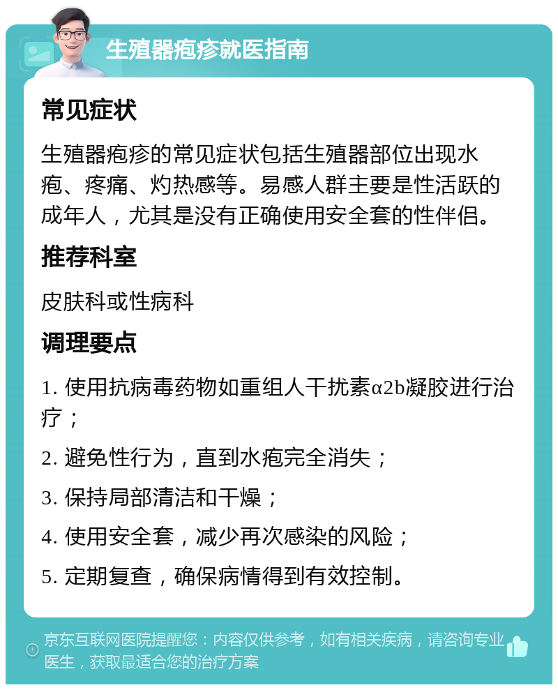 生殖器疱疹就医指南 常见症状 生殖器疱疹的常见症状包括生殖器部位出现水疱、疼痛、灼热感等。易感人群主要是性活跃的成年人，尤其是没有正确使用安全套的性伴侣。 推荐科室 皮肤科或性病科 调理要点 1. 使用抗病毒药物如重组人干扰素α2b凝胶进行治疗； 2. 避免性行为，直到水疱完全消失； 3. 保持局部清洁和干燥； 4. 使用安全套，减少再次感染的风险； 5. 定期复查，确保病情得到有效控制。