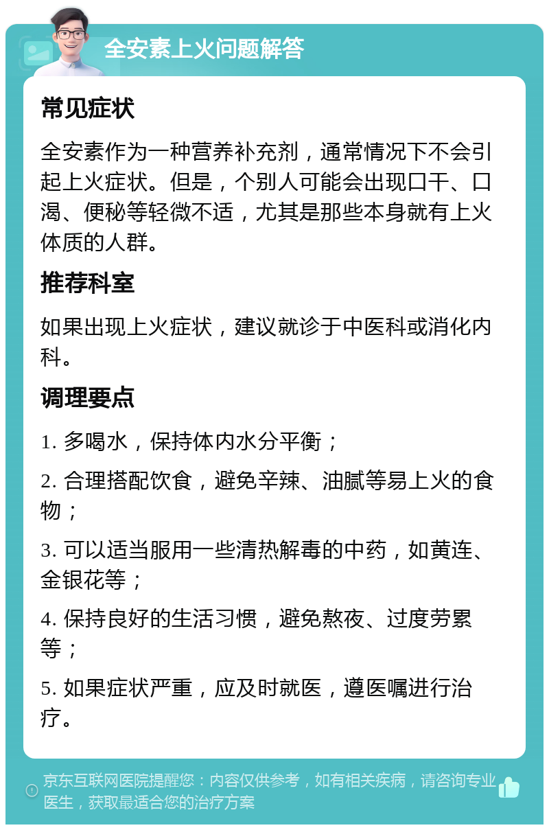 全安素上火问题解答 常见症状 全安素作为一种营养补充剂，通常情况下不会引起上火症状。但是，个别人可能会出现口干、口渴、便秘等轻微不适，尤其是那些本身就有上火体质的人群。 推荐科室 如果出现上火症状，建议就诊于中医科或消化内科。 调理要点 1. 多喝水，保持体内水分平衡； 2. 合理搭配饮食，避免辛辣、油腻等易上火的食物； 3. 可以适当服用一些清热解毒的中药，如黄连、金银花等； 4. 保持良好的生活习惯，避免熬夜、过度劳累等； 5. 如果症状严重，应及时就医，遵医嘱进行治疗。