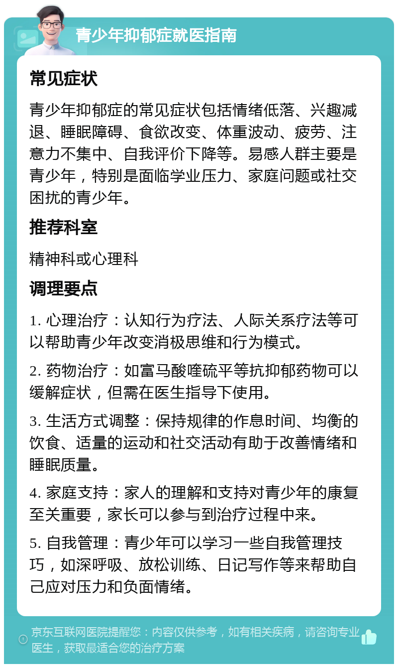 青少年抑郁症就医指南 常见症状 青少年抑郁症的常见症状包括情绪低落、兴趣减退、睡眠障碍、食欲改变、体重波动、疲劳、注意力不集中、自我评价下降等。易感人群主要是青少年，特别是面临学业压力、家庭问题或社交困扰的青少年。 推荐科室 精神科或心理科 调理要点 1. 心理治疗：认知行为疗法、人际关系疗法等可以帮助青少年改变消极思维和行为模式。 2. 药物治疗：如富马酸喹硫平等抗抑郁药物可以缓解症状，但需在医生指导下使用。 3. 生活方式调整：保持规律的作息时间、均衡的饮食、适量的运动和社交活动有助于改善情绪和睡眠质量。 4. 家庭支持：家人的理解和支持对青少年的康复至关重要，家长可以参与到治疗过程中来。 5. 自我管理：青少年可以学习一些自我管理技巧，如深呼吸、放松训练、日记写作等来帮助自己应对压力和负面情绪。