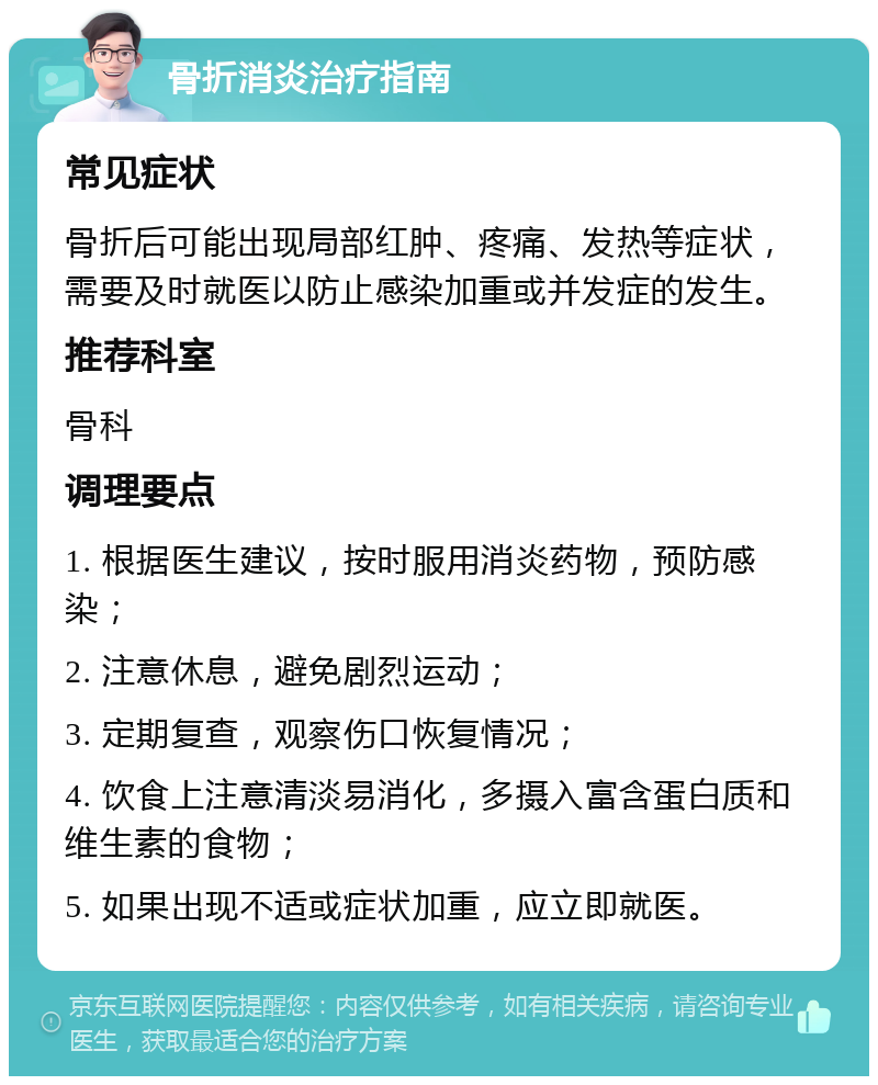 骨折消炎治疗指南 常见症状 骨折后可能出现局部红肿、疼痛、发热等症状，需要及时就医以防止感染加重或并发症的发生。 推荐科室 骨科 调理要点 1. 根据医生建议，按时服用消炎药物，预防感染； 2. 注意休息，避免剧烈运动； 3. 定期复查，观察伤口恢复情况； 4. 饮食上注意清淡易消化，多摄入富含蛋白质和维生素的食物； 5. 如果出现不适或症状加重，应立即就医。