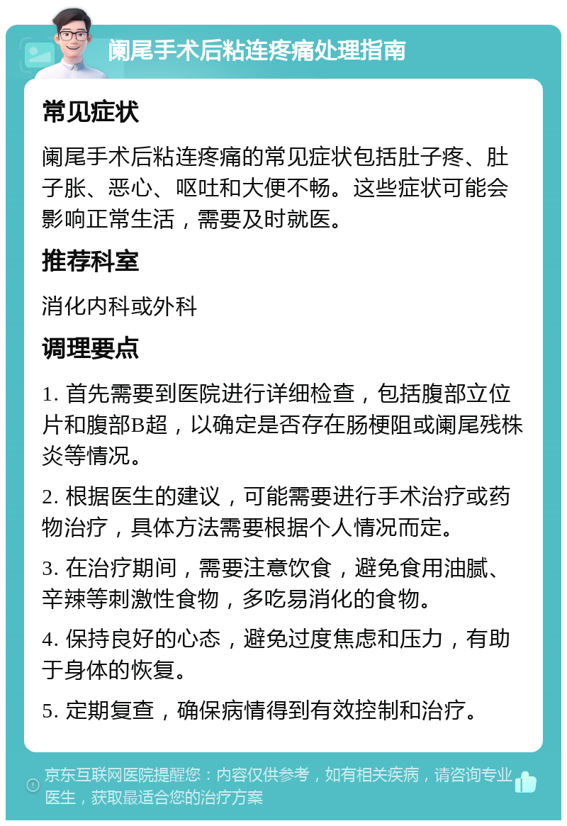 阑尾手术后粘连疼痛处理指南 常见症状 阑尾手术后粘连疼痛的常见症状包括肚子疼、肚子胀、恶心、呕吐和大便不畅。这些症状可能会影响正常生活，需要及时就医。 推荐科室 消化内科或外科 调理要点 1. 首先需要到医院进行详细检查，包括腹部立位片和腹部B超，以确定是否存在肠梗阻或阑尾残株炎等情况。 2. 根据医生的建议，可能需要进行手术治疗或药物治疗，具体方法需要根据个人情况而定。 3. 在治疗期间，需要注意饮食，避免食用油腻、辛辣等刺激性食物，多吃易消化的食物。 4. 保持良好的心态，避免过度焦虑和压力，有助于身体的恢复。 5. 定期复查，确保病情得到有效控制和治疗。