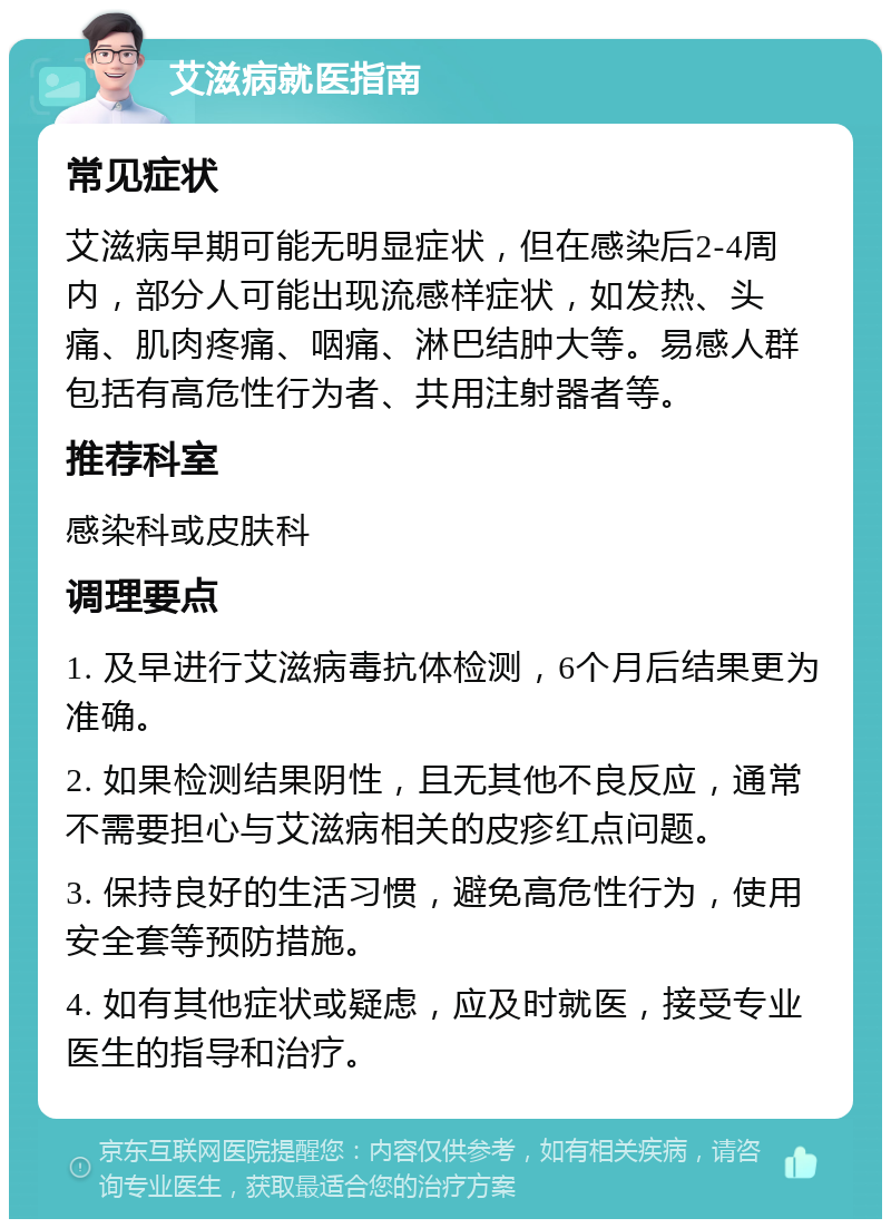 艾滋病就医指南 常见症状 艾滋病早期可能无明显症状，但在感染后2-4周内，部分人可能出现流感样症状，如发热、头痛、肌肉疼痛、咽痛、淋巴结肿大等。易感人群包括有高危性行为者、共用注射器者等。 推荐科室 感染科或皮肤科 调理要点 1. 及早进行艾滋病毒抗体检测，6个月后结果更为准确。 2. 如果检测结果阴性，且无其他不良反应，通常不需要担心与艾滋病相关的皮疹红点问题。 3. 保持良好的生活习惯，避免高危性行为，使用安全套等预防措施。 4. 如有其他症状或疑虑，应及时就医，接受专业医生的指导和治疗。